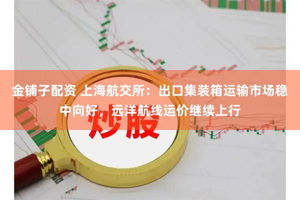 金铺子配资 上海航交所：出口集装箱运输市场稳中向好，远洋航线运价继续上行