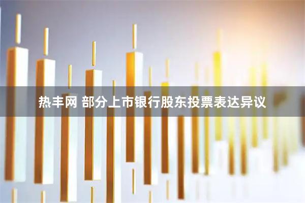 热丰网 部分上市银行股东投票表达异议