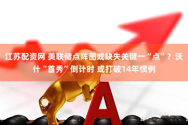 江苏配资网 美联储点阵图或缺失关键一“点”？沃什“首秀”倒计时 或打破14年惯例