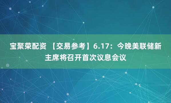 宝聚荣配资 【交易参考】6.17：今晚美联储新主席将召开首次议息会议