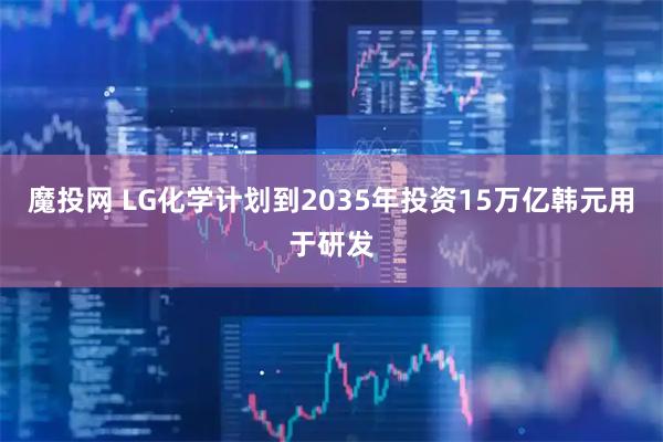 魔投网 LG化学计划到2035年投资15万亿韩元用于研发