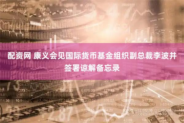 配资网 康义会见国际货币基金组织副总裁李波并签署谅解备忘录