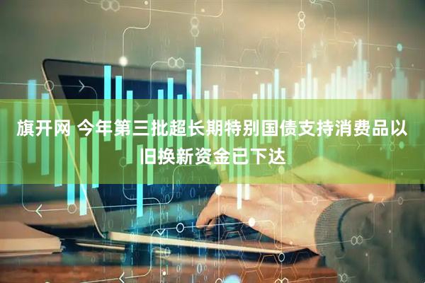 旗开网 今年第三批超长期特别国债支持消费品以旧换新资金已下达