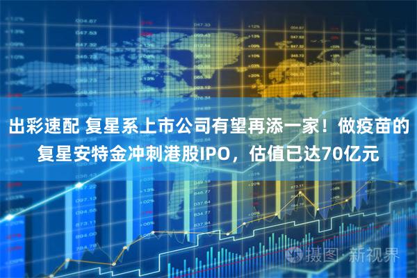 出彩速配 复星系上市公司有望再添一家！做疫苗的复星安特金冲刺港股IPO，估值已达70亿元