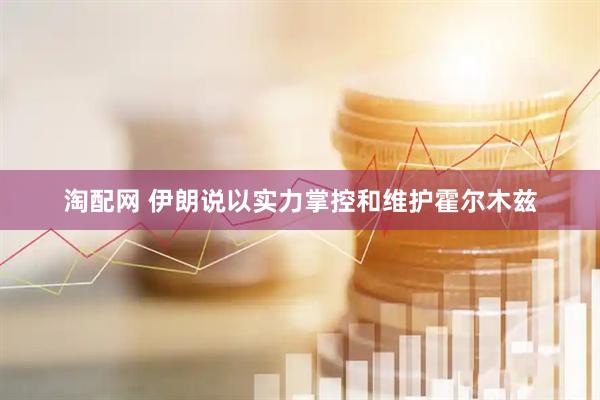 淘配网 伊朗说以实力掌控和维护霍尔木兹