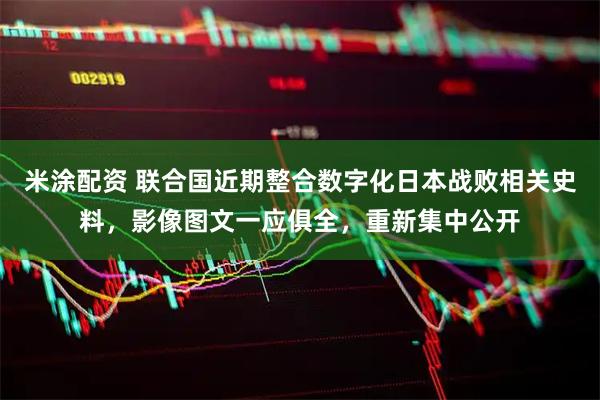米涂配资 联合国近期整合数字化日本战败相关史料，影像图文一应俱全，重新集中公开