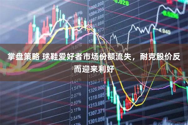 掌盘策略 球鞋爱好者市场份额流失，耐克股价反而迎来利好