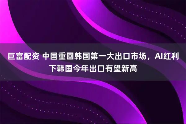 巨富配资 中国重回韩国第一大出口市场,AI红利下韩国今年出口有望新高