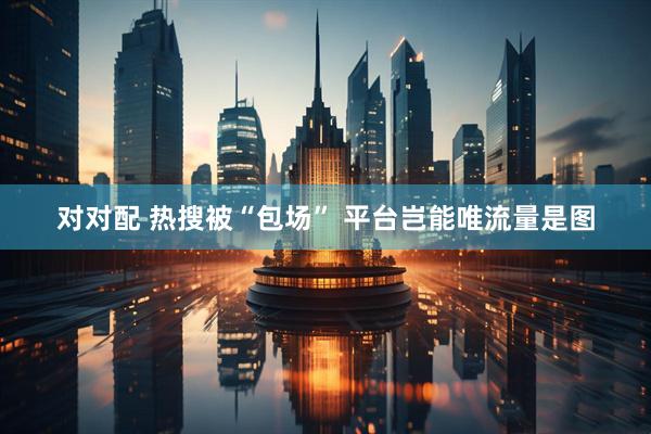 对对配 热搜被“包场” 平台岂能唯流量是图
