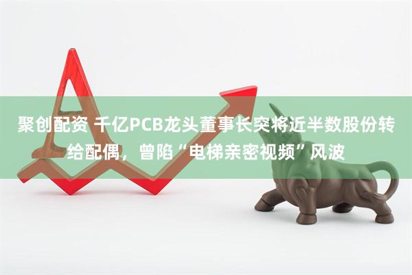 聚创配资 千亿PCB龙头董事长突将近半数股份转给配偶，曾陷“电梯亲密视频”风波