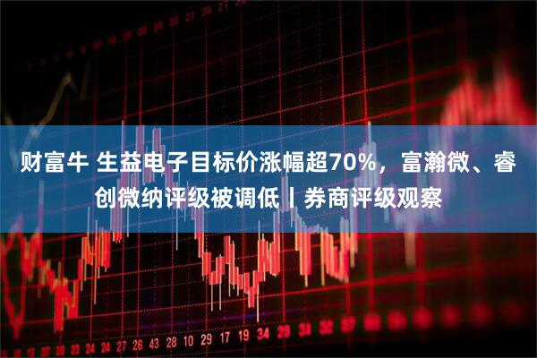 财富牛 生益电子目标价涨幅超70%，富瀚微、睿创微纳评级被调低丨券商评级观察