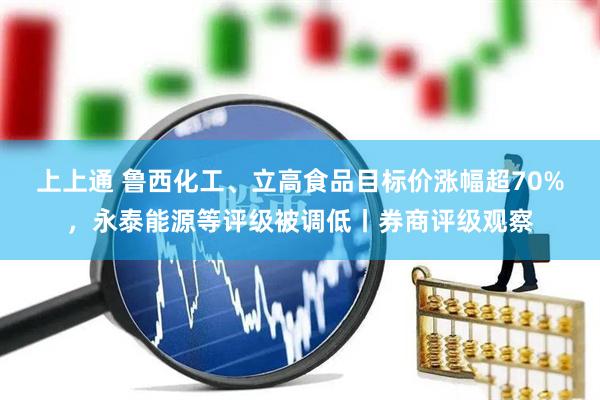 上上通 鲁西化工、立高食品目标价涨幅超70%，永泰能源等评级被调低丨券商评级观察